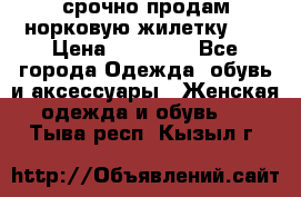 срочно продам норковую жилетку!!! › Цена ­ 13 000 - Все города Одежда, обувь и аксессуары » Женская одежда и обувь   . Тыва респ.,Кызыл г.